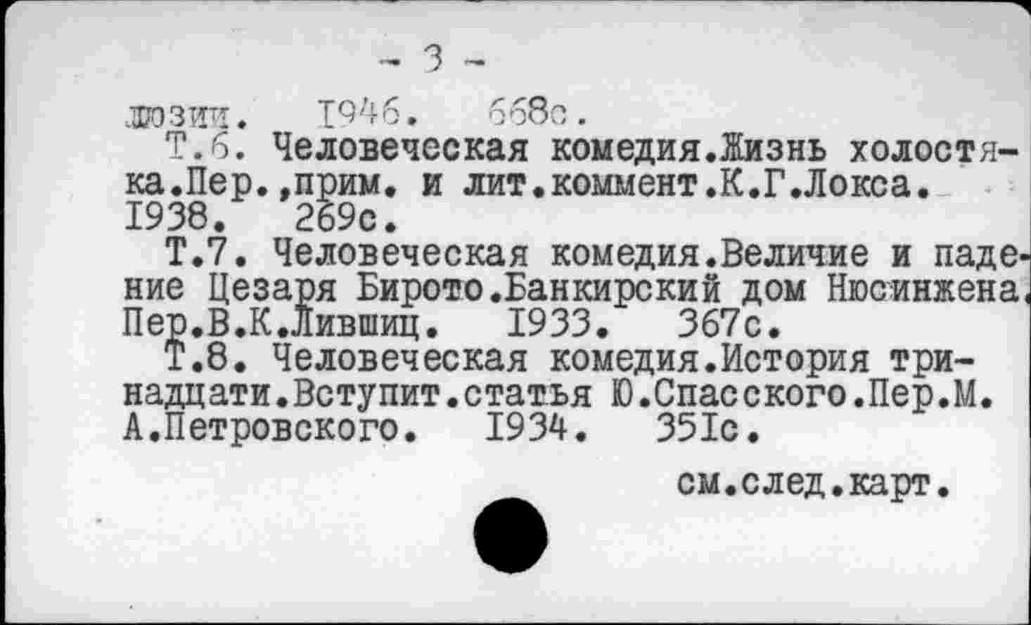 ﻿- 3 -
лозии. 1946.	668с.
Т.6. Человеческая комедия.Жизнь холостяка.Пер. »прим, и лит.коммент.К.Г.Локса. 1938.	269с.
Т.7. Человеческая комедия.Величие и падение Цезаря Бирото.Банкирский дом Нюсинжена Пер.В.К.Лившиц. 1933.	367с.
т.8. Человеческая комедия.История тринадцати. Вету пит. статья Ю.Спасского.Пер.М. Л.Петровского. 1934.	351с.
см.след.карт.